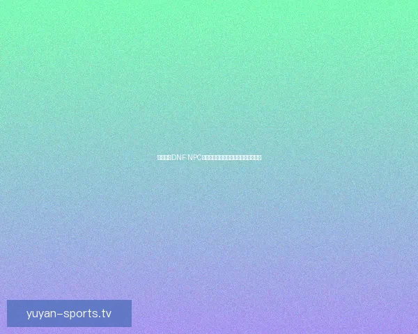 如何通过DNF NPC送礼提升好感度与奖励获得的攻略解析